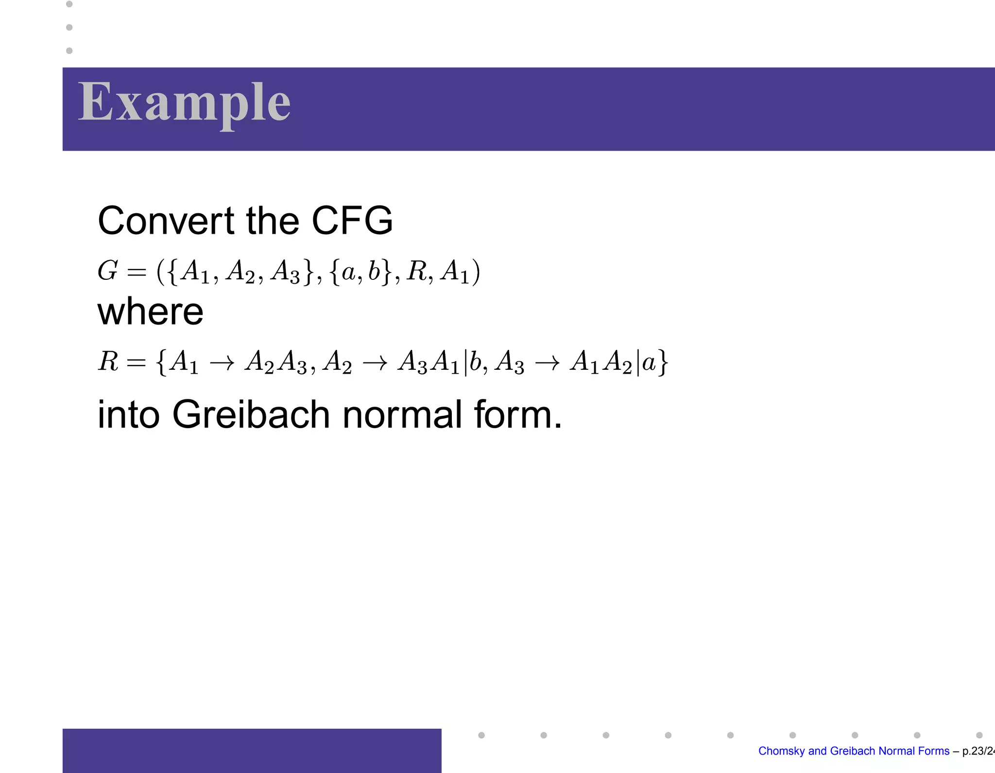 Greibach Normal Form
A context-free grammar






is in
Greibach normal form if each rule


has the
property: 

	




,


	





,

and




.
Note: Greibach normal form provides a justifica-
tion of operator prefix-notation usually employed
in algebra.
Chomsky and Greibach Normal Forms – p.17/24
 