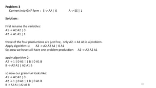 103
Problem: 3
Convert into GNF form : S -> AA | 0 A -> SS | 1
Solution :
First rename the variables:
A1 -> A2 A2 | 0
A2 -> A1 A1 | 1
three of the four productions are just fine, only A2 -> A1 A1 is a problem.
Apply algorithm 1: A2 -> A2 A2 A1 | 0 A1
So, now we have still have one problem production: A2 -> A2 A2 A1
apply algorithm 2:
A2 -> 1 | 0 A1 | 1 B | 0 A1 B
B -> A2 A1 | A2 A1 B
so now our grammar looks like:
A1 -> A2 A2 | 0
A2 -> 1 | 0 A1 | 1 B | 0 A1 B
B -> A2 A1 | A2 A1 B
 