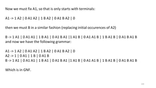 104
Now we must fix A1, so that is only starts with terminals:
A1 -> 1 A2 | 0 A1 A2 | 1 B A2 | 0 A1 B A2 | 0
then we must B in a similar fashion (replacing initial occurences of A2)
B -> 1 A1 | 0 A1 A1 | 1 B A1 | 0 A1 B A1 |1 A1 B | 0 A1 A1 B | 1 B A1 B | 0 A1 B A1 B
and now we have the following grammar:
A1 -> 1 A2 | 0 A1 A2 | 1 B A2 | 0 A1 B A2 | 0
A2 -> 1 | 0 A1 | 1 B | 0 A1 B
B -> 1 A1 | 0 A1 A1 | 1 B A1 | 0 A1 B A1 |1 A1 B | 0 A1 A1 B | 1 B A1 B | 0 A1 B A1 B
Which is in GNF.
 