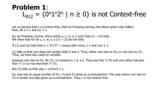 Problem 1:
L012 = {0n1n2n | n ≥ 0} is not Context-free
Let us assume that L is Context-free, then by Pumping Lemma, the above given rules follow.
Now, let x ∈ L and |x| ≥ n.
So, by Pumping Lemma, there exists u, v, w, x, y such that (1) – (3) hold.
We show that for all u, v, w, x, y (1) – (3) do not hold.
If (1) and (2) hold then x = 0n1n2n = uvwxy with |vwx| ≤ n and |vx| ≥ 1.
(1) tells us that vwx does not contain both 0 and 2. Thus, either vwx has no 0’s, or vwx has no 2’s.
Thus, we have two cases to consider.
Suppose vwx has no 0’s. By (2), vx contains a 1 or a 2. Thus uwy has ‘n’ 0’s and uwy either has less
than ‘n’ 1’s or has less than ‘n’ 2’s.
But (3) tells us that uwy = uv0wx0y ∈ L.
So, uwy has an equal number of 0’s, 1’s and 2’s gives us a contradiction. The case where vwx has no
2’s is similar and also gives us a contradiction. Thus L is not context-free.
 