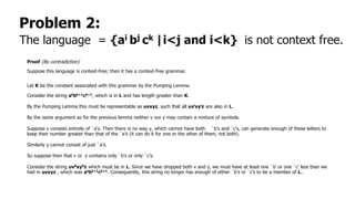 Problem 2:
The language = {ai bj ck |i<j and i<k} is not context free.
Proof (By contradiction)
Suppose this language is context-free; then it has a context-free grammar.
Let K be the constant associated with this grammar by the Pumping Lemma.
Consider the string akbk+1ck+1, which is in L and has length greater than K.
By the Pumping Lemma this must be representable as uvxyz, such that all uvixyiz are also in L.
By the same argument as for the previous lemma neither v nor y may contain a mixture of symbols.
Suppose v consists entirely of `a's. Then there is no way y, which cannot have both `b's and `c's, can generate enough of these letters to
keep their number greater than that of the `a's (it can do it for one or the other of them, not both).
Similarly y cannot consist of just `a’s.
So suppose then that v or y contains only `b's or only `c’s.
Consider the string uv0xy0z which must be in L. Since we have dropped both v and y, we must have at least one `b' or one `c' less than we
had in uvxyz , which was akbk+1ck+1. Consequently, this string no longer has enough of either `b's or `c's to be a member of L..
 