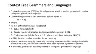 Context Free Grammars and Languages
• Context free grammar (CFG) is a formal grammar which is used to generate all possible
strings in a given formal language.
• Context free grammar G can be defined by four tuples as:
(N, T, P, S)
• Where,
• N:- Set of Non terminals or variable list
• T:- Set of Terminals(T∈ ∑)
• S:- Special Non terminal called Starting symbol of grammar( S ∈ N)
• P:- Production rule ( of the form α → β , where α and β are strings on N ∪ ∑ )
• In CFG, the start symbol is used to derive the string.
• We can derive the string by repeatedly replacing a non-terminal by the right hand side
of the production, until all non-terminal have been replaced by terminal symbols.
• It is used to generate all possible patterns of strings in a given formal language.
16
 