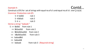 Contd…
Example 4:
Construct a CFG for set of strings with equal no.of a’s and equal no.of a’s over ∑={a,b}
Grammar :Production rule (P):
S → SaSbS rule 1
S →SbSaS rule 2
S → ε rule 3
Derive a string " babaab “
S => SaSbS from rule 1
=> SbSaaSbS from rule 2
=> SbSaSbSaaSbS from rule 2
=> bSaSbSaaSbS from rule 3
=> babaaSbS
=> babaabS
=> babaab from rule 3 (Required string)
20
 