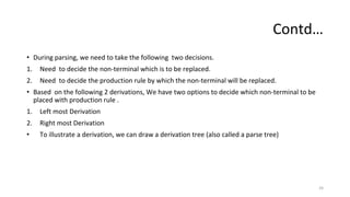 Contd…
• During parsing, we need to take the following two decisions.
1. Need to decide the non-terminal which is to be replaced.
2. Need to decide the production rule by which the non-terminal will be replaced.
• Based on the following 2 derivations, We have two options to decide which non-terminal to be
placed with production rule .
1. Left most Derivation
2. Right most Derivation
• To illustrate a derivation, we can draw a derivation tree (also called a parse tree)
24
 