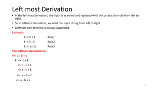 Left most Derivation
• In the leftmost derivation, the input is scanned and replaced with the production rule from left to
right.
• So in leftmost derivation, we read the input string from left to right.
• Leftmost non-terminal is always expanded.
Example:
E -> E + E Rule1
E -> E - E Rule2
E -> a | b Rule3
The leftmost derivation is:
W= a - b + a
E => E + E
=> E - E + E
=> a - E + E
=> a - b + E
=> a - b + a
=>
 