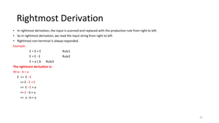 Rightmost Derivation
• In rightmost derivation, the input is scanned and replaced with the production rule from right to left.
• So in rightmost derivation, we read the input string from right to left.
• Rightmost non-terminal is always expanded.
Example:
E = E + E Rule1
E = E - E Rule2
E = a | b Rule3
The rightmost derivation is:
W=a - b + a
E => E - E
=> E - E + E
=> E - E + a
=> E - b + a
=> a - b + a
26
 