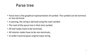 Parse tree
• Parse tree is the graphical representation of symbol. The symbol can be terminal
or non-terminal.
• In parsing, the string is derived using the start symbol.
• The root of the parse tree is that start symbol.
• All leaf nodes have to be terminals.
• All interior nodes have to be non-terminals.
• In-order traversal gives original input string.
27
 