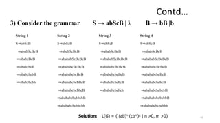 3) Consider the grammar S → abScB | λ B → bB |b
42
String 1 String 2 String 3 String 4
S⇒abScB
⇒ababScBcB
⇒ababcBcB
⇒ababcbcB
⇒ababcbcbB
⇒ababcbcbb
S⇒abScB
⇒ababScBcB
⇒abababScBcBcB
⇒abababcBcBcB
⇒abababcbcBcB
⇒abababcbcbBcB
⇒abababcbcbbcB
⇒abababcbcbbcbB
⇒abababcbcbbcbb
S⇒abScB
⇒ababScBcB
⇒abababScBcBcB
⇒abababcBcBcB
⇒abababcbcBcB
⇒abababcbcbcB
⇒abababcbcbcb
S⇒abScB
⇒ababScBcB
⇒abababScBcBcB
⇒abababcBcBcB
⇒abababcbcBcB
⇒abababcbcbcB
⇒abababcbcbcbB
⇒abababcbcbcbbB
⇒abababcbcbcbbb
Solution: L(G) = { (ab)n (cbm)n | n >0, m >0}
Contd…
 