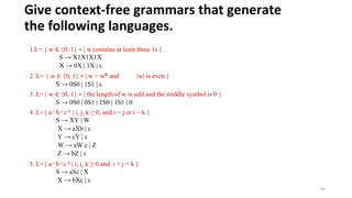 Give context-free grammars that generate
the following languages.
1.L= { w ∈ {0, 1} ∗ | w contains at least three 1s }
S → X1X1X1X
X → 0X | 1X | ε
2. L= { w ∈ {0, 1} ∗ | w = wR and |w| is even }
S → 0S0 | 1S1 | ε
3. L={ w ∈ {0, 1} ∗ | the length of w is odd and the middle symbol is 0 }
S → 0S0 | 0S1 | 1S0 | 1S1 | 0
4. L={ a i b j c k | i, j, k ≥ 0, and i = j or i = k }
S → XY | W
X → aXb | ε
Y → cY | ε
W → aW c | Z
Z → bZ | ε
5. L={ a i b j c k | i, j, k ≥ 0 and i + j = k }
S → aSc | X
X → bXc | ε
44
 
