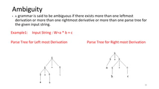 Ambiguity
• A grammar is said to be ambiguous if there exists more than one leftmost
derivation or more than one rightmost derivative or more than one parse tree for
the given input string.
Example1: Input String : W=a * b + c
Parse Tree for Left most Derivation Parse Tree for Right most Derivation
46
 