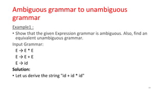 Ambiguous grammar to unambiguous
grammar
Example1 :
• Show that the given Expression grammar is ambiguous. Also, find an
equivalent unambiguous grammar.
Input Grammar:
E → E * E
E → E + E
E → id
Solution:
• Let us derive the string "id + id * id"
49
 
