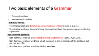 Two basic elements of a Grammar
1. Terminal symbols
2. Non-terminal symbols
Terminal Symbols-
• Terminal symbols are denoted by using small case letters such as a, b, c etc.
• Terminal symbols are those which are the constituents of the sentence generated using
a grammar.
Non-Terminal Symbols-
• Non-Terminal symbols are denoted by using capital letters such as A, B, C etc.
• Non-Terminal symbols are those which take part in the generation of the sentence but
are not part of it.
• Non-Terminal symbols are also called as variables.
5
 