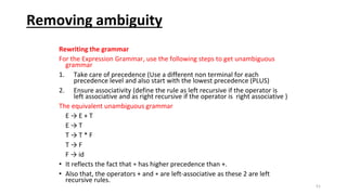 Removing ambiguity
Rewriting the grammar
For the Expression Grammar, use the following steps to get unambiguous
grammar
1. Take care of precedence (Use a different non terminal for each
precedence level and also start with the lowest precedence (PLUS)
2. Ensure associativity (define the rule as left recursive if the operator is
left associative and as right recursive if the operator is right associative )
The equivalent unambiguous grammar
E → E + T
E → T
T → T * F
T → F
F → id
• It reflects the fact that ∗ has higher precedence than +.
• Also that, the operators + and ∗ are left-associative as these 2 are left
recursive rules.
51
 