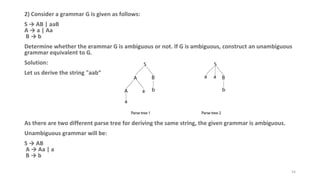 2) Consider a grammar G is given as follows:
S → AB | aaB
A → a | Aa
B → b
Determine whether the grammar G is ambiguous or not. If G is ambiguous, construct an unambiguous
grammar equivalent to G.
Solution:
Let us derive the string "aab“
As there are two different parse tree for deriving the same string, the given grammar is ambiguous.
Unambiguous grammar will be:
S → AB
A → Aa | a
B → b
54
 