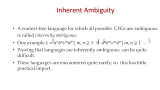 Inherent Ambiguity
• A context-free language for which all possible CFGs are ambiguous
is called inherently ambiguous.
• One example 𝐿 = 𝑎𝑛𝑏𝑛𝑐𝑚𝑑𝑚 | 𝑚, 𝑛 ≥ 1 𝖴 𝑎𝑛𝑏𝑚𝑐𝑚𝑑𝑛 | 𝑚, 𝑛 ≥ 1 .
• Proving that languages are inherently ambiguous can be quite
difficult.
• These languages are encountered quite rarely, so this has little
practical impact.
 