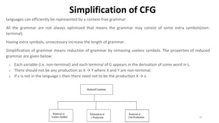 Simplification of CFG
languages can efficiently be represented by a context-free grammar.
All the grammar are not always optimized that means the grammar may consist of some extra symbols(non-
terminal).
Having extra symbols, unnecessary increase the length of grammar.
Simplification of grammar means reduction of grammar by removing useless symbols. The properties of reduced
grammar are given below:
1. Each variable (i.e. non-terminal) and each terminal of G appears in the derivation of some word in L.
2. There should not be any production as X → Y where X and Y are non-terminal.
3. If ε is not in the language L then there need not to be the production X → ε.
57
 