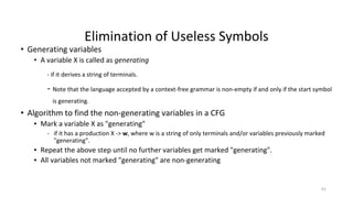 Elimination of Useless Symbols
• Generating variables
• A variable X is called as generating
- if it derives a string of terminals.
- Note that the language accepted by a context-free grammar is non-empty if and only if the start symbol
is generating.
• Algorithm to find the non-generating variables in a CFG
▪ Mark a variable X as "generating"
- if it has a production X -> w, where w is a string of only terminals and/or variables previously marked
"generating".
▪ Repeat the above step until no further variables get marked "generating".
▪ All variables not marked "generating" are non-generating
61
 