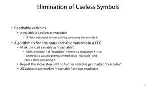 • Reachable variables
• A variable X is called as reachable
- if the start symbol derives a string containing the variable X.
• Algorithm to find the non-reachable variables in a CFG
• Mark the start variable as "reachable".
• Mark a variable Y as "reachable" if there is a production X -> w,
where X is a variable previously marked as "reachable" and
w is a string containing Y.
• Repeat the above step until no further variables get marked "reachable".
• All variables not marked "reachable" are non-reachable
Elimination of Useless Symbols
62
 