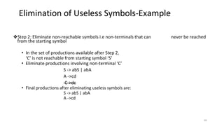 ❖Step 2: Eliminate non-reachable symbols i.e non-terminals that can never be reached
from the starting symbol
• In the set of productions available after Step 2,
‘C’ is not reachable from starting symbol ‘S’
• Eliminate productions involving non-terminal ‘C’
S -> abS | abA
A ->cd
C->dc
• Final productions after eliminating useless symbols are:
S -> abS | abA
A ->cd
Elimination of Useless Symbols-Example
64
 