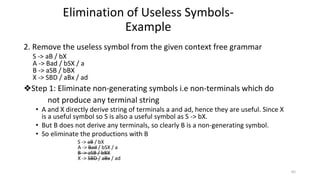 2. Remove the useless symbol from the given context free grammar
S -> aB / bX
A -> Bad / bSX / a
B -> aSB / bBX
X -> SBD / aBx / ad
❖Step 1: Eliminate non-generating symbols i.e non-terminals which do
not produce any terminal string
• A and X directly derive string of terminals a and ad, hence they are useful. Since X
is a useful symbol so S is also a useful symbol as S -> bX.
• But B does not derive any terminals, so clearly B is a non-generating symbol.
• So eliminate the productions with B
S -> aB / bX
A -> Bad / bSX / a
B -> aSB / bBX
X -> SBD / aBx / ad
Elimination of Useless Symbols-
Example
65
 