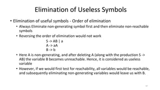 • Elimination of useful symbols - Order of elimination
• Always Eliminate non-generating symbol first and then eliminate non-reachable
symbols
• Reversing the order of elimination would not work
S -> AB | a
A -> aA
B -> b
• Here A is non-generating, and after deleting A (along with the production S ->
AB) the variable B becomes unreachable. Hence, it is considered as useless
variable
• However, if we would first test for reachability, all variables would be reachable,
and subsequently eliminating non-generating variables would leave us with B.
Elimination of Useless Symbols
67
 