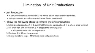 • Unit Production
▪ A unit production is a production A -> B where both A and B are non-terminals.
▪ Unit productions are redundant and hence should be removed.
• Follow the following steps to remove the unit production
1. Select a unit production A -> B, such that there exist a production B -> α, where α is a terminal
2. For every non-unit production, B -> α repeat the following step
▪ Add production A -> α to the grammar
3. Eliminate A -> B from the grammar
4. Repeat the above steps , if there are more unit productions
Elimination of Unit Productions
75
 