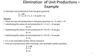 2. Eliminate Unit productions from the given grammar
S -> AB
A -> a , B -> C , C -> D and D -> b
Solution:
• There are two unit productions in the given grammar, B -> C and C -> D
• Substituting the values of unit production B -> C in C -> D we get,
B-> D
• Substituting the values of unit production B-> D in D -> b we get,
B-> b
• Substituting the values of unit production C-> D in D -> b we get,
C-> b
• C is a non-reachable symbol. Hence remove it
• Final set of productions after removing non-reachable symbol would be,
S -> AB
A -> a
B-> b
Elimination of Unit Productions –
Example
77
 