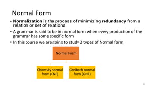 Normal Form
• Normalization is the process of minimizing redundancy from a
relation or set of relations.
• A grammar is said to be in normal form when every production of the
grammar has some specific form
• In this course we are going to study 2 types of Normal form
Normal Form
Chomsky normal
form (CNF)
Greibach normal
form (GNF)
83
 