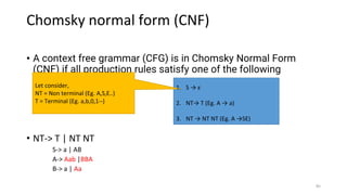 Chomsky normal form (CNF)
• A context free grammar (CFG) is in Chomsky Normal Form
(CNF) if all production rules satisfy one of the following
conditions:
• NT-> T | NT NT
S-> a | AB
A-> Aab |BBA
B-> a | Aa
1. S → ε
2. NT→ T (Eg. A → a)
3. NT → NT NT (Eg. A →SE)
Let consider,
NT = Non terminal (Eg. A,S,E..)
T = Terminal (Eg. a,b,0,1--)
85
 