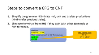 Steps to convert a CFG to CNF
1. Simplify the grammar - Eliminate null, unit and useless productions
(Kindly refer previous slides).
2. Eliminate terminals from RHS if they exist with other terminals or
non-terminals.
Example:
Consider A → aX
Then we can convert to CNF form such as
Let Z → a
A → ZX
CNF Normal form
NT→ T
NT → NT NT
86
 