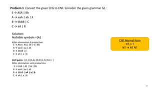 Problem 1 Convert the given CFG to CNF. Consider the given grammar G1:
S → ASA | Bb
A → aaA | ab | λ
B → bbbB | C
C → aA | B
Solution:
Nullable symbols ={A}
After elimination λ production
S → ASA | AS | SA | S | Bb
A → aaA | aa | ab
B → bbbB | C
C → aA | a | b
Unit pairs= { (S,S) (A,A) (B,B) (C,C) (B,C) }
After elimination unit production
S → ASA | AS | SA | Bb
A → aaA | aa | ab
B → bbbB | aA | a | b
C → aA | a | b
88
CNF Normal form
NT→ T
NT → NT NT
 