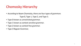 Chomosky Hierarchy
• According to Noam Chomosky, there are four types of grammars
Type 0, Type 1, Type 2, and Type 3.
• Type 0 known as unrestricted grammar.
• Type 1 known as context sensitive grammar.
• Type 2 known as context free grammar.
• Type 3 Regular Grammar.
9
 