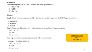 Problem:2
Convert the given CFG to CNF. Consider the given grammar G1:
S → a | aA | B
A → aBB | ε
B → Aa | b
Solution:
Step 1: We will create a new production S1 → S, as the start symbol S appears on the RHS. The grammar will be:
S → a | aA | B
A → aBB | ε
B → Aa | b
Step 2: As grammar G1 contains A → ε null production, its removal from the grammar yields:
S → a | aA | B
A → aBB
B → Aa | b | a
Now, as grammar G1 contains Unit production S → B, its removal yield:
unit pairs = {(S,S) (A,A) (B,B) (S,B) }
S → a | aA | Aa | b
A → aBB
B → Aa | b | a
90
CNF Normal form
NT→ T
NT → NT NT
 