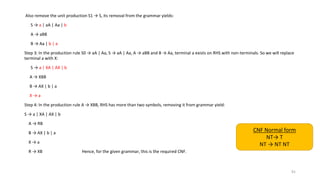 Also remove the unit production S1 → S, its removal from the grammar yields:
S → a | aA | Aa | b
A → aBB
B → Aa | b | a
Step 3: In the production rule S0 → aA | Aa, S → aA | Aa, A → aBB and B → Aa, terminal a exists on RHS with non-terminals. So we will replace
terminal a with X:
S → a | XA | AX | b
A → XBB
B → AX | b | a
X → a
Step 4: In the production rule A → XBB, RHS has more than two symbols, removing it from grammar yield:
S → a | XA | AX | b
A → RB
B → AX | b | a
X → a
R → XB Hence, for the given grammar, this is the required CNF.
91
CNF Normal form
NT→ T
NT → NT NT
 