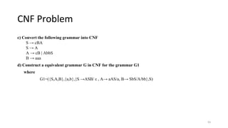 CNF Problem
c) Convert the following grammar into CNF
S → cBA
S → A
A → cB | AbbS
B → aaa
d) Construct a equivalent grammar G in CNF for the grammar G1
where
G1=({S,A,B},{a,b},{S →ASB/ ε , A→ aAS/a, B→ SbS/A/bb},S)
93
 