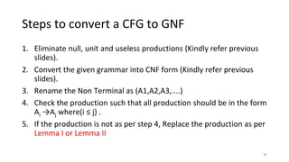 Steps to convert a CFG to GNF
1. Eliminate null, unit and useless productions (Kindly refer previous
slides).
2. Convert the given grammar into CNF form (Kindly refer previous
slides).
3. Rename the Non Terminal as (A1,A2,A3,....)
4. Check the production such that all production should be in the form
Ai →Aj where(i ≤ j) .
5. If the production is not as per step 4, Replace the production as per
Lemma I or Lemma II
96
 