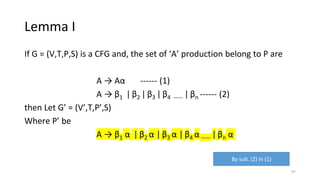 Lemma I
If G = (V,T,P,S) is a CFG and, the set of ‘A’ production belong to P are
A → Aα ------ (1)
A → β1 |β2 | β3 | β4 ----- | βn ------ (2)
then Let G’ = (V’,T,P’,S)
Where P’ be
A → β1 α | β2 α | β3 α | β4 α ----- |βn α
By sub. (2) in (1)
97
 