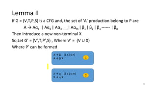 Lemma II
If G = (V,T,P,S) is a CFG and, the set of ‘A’ production belong to P are
A → Aα1 | Aα2 | Aα3 -----| Aαm |β1 | β2 | β1 ------ | βn
Then introduce a new non-terminal X
So,Let G’ = (V’,T,P’,S) , Where V’ = (V ∪ X)
Where P’ can be formed
A → βi (1 ≤ i ≤ n)
A → βi X
X → αj (1 ≤ j ≤ m)
X → αj X
1
2
98
 