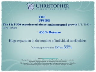 * source  www.standerdandpoors.com   **past performance is not assurance of future  results. The market for all securities is subject to fluctuation, such that upon sale, an investor may lose their principal.  The Standard  & Poor’s index (S&P 500) is an unmanaged index generally representative of the U.S. stock market without regard for company size.  you can not invest directly in any index. The S & P 500 experienced almost  uninterrupted  growth  1/1/1990 – 03/01/2000 THE UPSIDE 455% Return * Huge expansion in the number of individual stockholders Ownership Grows from   15%  to  55% 