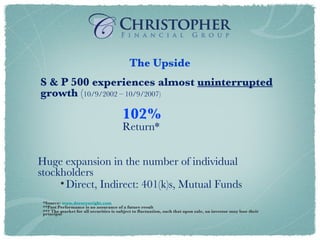 Huge expansion in the number of individual stockholders Direct, Indirect: 401(k)s, Mutual Funds The Upside S & P 500 experiences almost  uninterrupted  growth  ( 10/9/2002 – 10/9/2007) 102%   Return* *Source:  www.dorseywright.com **Past Performance is no assurance of a future result *** The market for all securities is subject to fluctuation, such that upon sale, an investor may lose their principal 