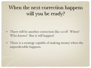 When the next correction happens will you be ready? There will be another correction like 2008!  When?  Who knows?  But it will happen! There is a strategy capable of making money when the unpredictable happens.  