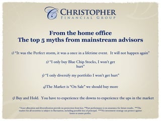 From the home office The top 5 myths from mainstream advisors 5) Buy and Hold.  You have to experience the downs to experience the ups in the market 4)The Market is “On Sale” we should buy more 3) “I only diversify my portfolio I won’t get hurt” 2) “I only buy Blue Chip Stocks, I won’t get hurt” 1) “It was the Perfect storm, it was a once in a lifetime event.  It will not happen again” *Asset allocation and diversification provide no protection from loss. **Past performance is no assurance for future results.  ***The market for all securities is subject to fluctuation, including possible loss of principal.  ****No investment strategy can protect against losses or assure profits. 