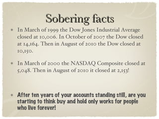 Sobering facts In March of 1999 the Dow Jones Industrial Average closed at 10,006. In October of 2007 the Dow closed at 14,164. Then in August of 2010 the Dow closed at 10,150.  In March of 2000 the NASDAQ Composite closed at 5,048. Then in August of 2010 it closed at 2,153! After ten years of your accounts standing still, are you starting to think buy and hold only works for people who live forever!  