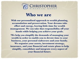 Who we are With our personalized approach to wealth planning, accumulation and preservation. Your dreams take effort and energy, leaving little time for wealth management. We can take that responsibility off your hands while helping you achieve your goals. We help you simplify the demands of managing your wealth in order to enable you to devote time to your business, your personal endeavors and your family. We organize your assets, investment strategy, insurance, and your financial and estate plans to help simplify, consolidate and integrate every aspect of your financial future. 