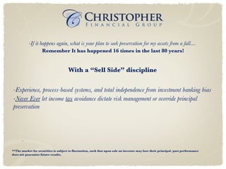 **The market for securities is subject to fluctuation, such that upon sale an investor may lose their principal. past performance does not guarantee future results. -If it happens again, what is your plan to seek preservation for my assets from a fall....   Remember It has happened 16 times in the last 80 years! With a “Sell Side” discipline   -Experience, process-based systems, and total independence from investment banking bias - Never Ever  let income  tax  avoidance dictate risk management or override principal preservation - 