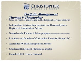 Over 16 years of experience in the financial services industry Independent Advisor Representative of Raymond James Registered Independent Advisor Named to the Premier Advisor program  (a recognition at previous firm) President and founder of Christopher Financial Group LLC Accredited Wealth Management Advisor  Chartered Retirement Planning counselor  Founder/CEO- Tower Financial Portfolio Management Thomas V Christopher 