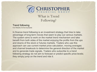What is Trend Following? Trend following From Wikipedia, the free encyclopedia In finance trend following is an investment strategy that tries to take advantage of long-term moves that seem to play out various markets.  The system aims to work on the market trend mechanism and take benefit from both sides of the market enjoying the profits from the ups and downs of the stock or futures markets. Traders who use this approach can use current market price calculation, moving averages and channel breakouts to determine the general direction of the market and to generate trade signals. Traders who subscribe to a trend following strategy do not aim to forecast or predict specific price levels; they simply jump on the trend and ride it. 
