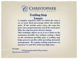 A complex stop-loss order in which the stop is set at some fixed percentage below the market price. If the market price rises, the stop loss price rises proportionately, but if the stock price falls, the stop loss price doesn't change. This technique allows an us to set a limit on the maximum possible loss without setting a limit on the maximum possible gain. A trailing stop helps preserve profits while providing downside management.  We employ trailing stop losses set between 7% and 10% of the last high close. Example- XYZ is purchased for $55 per share. Stop loss is set at $51.15  Trailing Stop Losses 