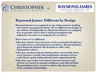 Raymond James: Different by Design Raymond James is recognized as one of the nation’s leading investment management firms. We’re different by design: in our culture of independence, financial advisors are uniquely free to provide advice that is both personalized and unbiased. Investors are uniquely free to thrive. Here’s how we’re different: Because clients’ best interests can be overlooked if advisors are paid more to sell proprietary products, Raymond James gives financial advisors the freedom to offer truly independent advice. Because predetermined solutions don’t necessarily serve every investor’s needs, Raymond James advisors review each client’s goals independently and comprehensively. Because successful associations between investor and advisor are based on mutual confidence and shared faith, Raymond James has created a culture that fosters long-term, trusting relationships. & 