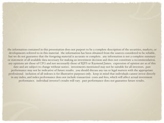 the information contained in this presentation does not purport to be a complete description of the securities, markets, or developments referred to in this material.  the information has been obtained from the sources considered to be reliable, but we do not guarantee that the foregoing material is accurate or complete.  any information is not a complete summary or statement of all available data necessary for making an investment decision and does not constitute a recommendation.  any opinions are those of CFG and not necessarily those of RJFS or Raymond James.  expression of opinion are as of this date and are subject to change without notice.  investments mentioned may not be suitable for all investors.  past performance may not be indicative of future results.  you should discuss any tax or legal matters with the appropriate professional.  inclusion of all indexes is for illustrative purposes only.  keep in mind that individuals cannot invest directly in any index, and index performance does not include transaction  costs and fees, which will affect actual investment  performance.  individual investor’s results will vary.  past performance does not guarantee future results.  